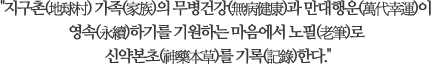 지구촌(地球村) 가족(家族)의 무병건강(無病健康)과 만대행운(萬代幸運)이 영속(永續)하기를 기원하는 마음에서 
							노필(老筆)로 신약본초(神藥本草)를 기록(記錄)한다.