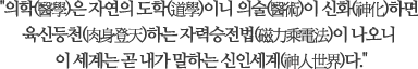 의학(醫學)은 자연의 도학(道學)이니 의술(醫術)이 신화(神化)하면 육신등천(肉身登天)하는 
						자력승전법(磁力乘電法)이 나오니 이 세계는 곧 내가 말하는 신인세계(神人世界)다.